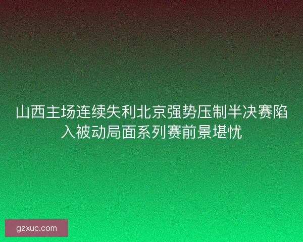 山西主场连续失利北京强势压制半决赛陷入被动局面系列赛前景堪忧