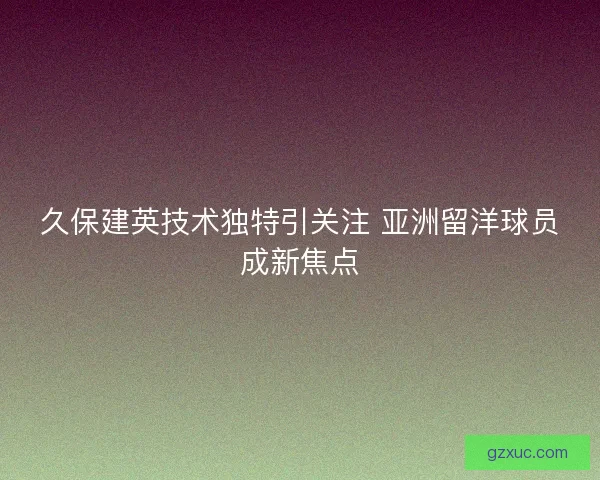 久保建英技术独特引关注 亚洲留洋球员成新焦点