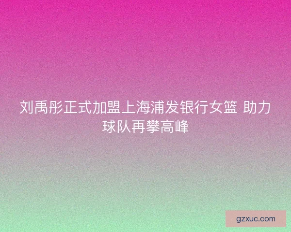 刘禹彤正式加盟上海浦发银行女篮 助力球队再攀高峰