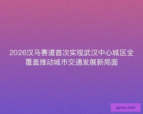 2026汉马赛道首次实现武汉中心城区全覆盖推动城市交通发展新局面