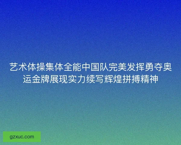 艺术体操集体全能中国队完美发挥勇夺奥运金牌展现实力续写辉煌拼搏精神