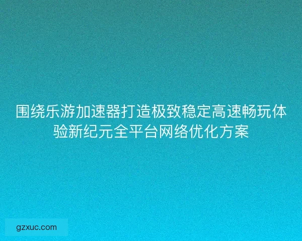 围绕乐游加速器打造极致稳定高速畅玩体验新纪元全平台网络优化方案